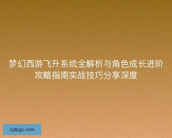 梦幻西游飞升系统全解析与角色成长进阶攻略指南实战技巧分享深度