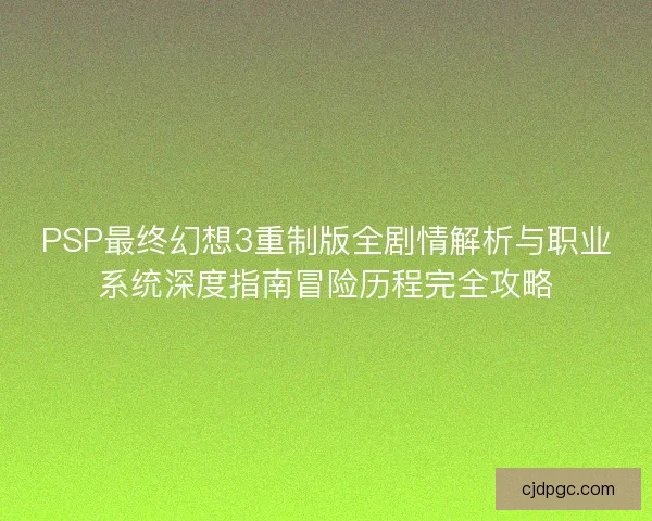 PSP最终幻想3重制版全剧情解析与职业系统深度指南冒险历程完全攻略