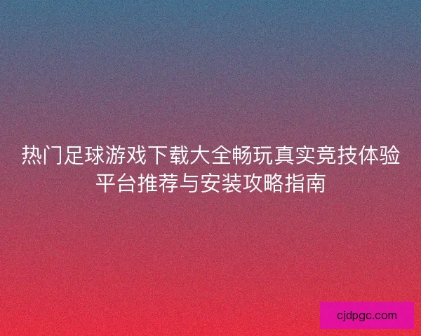 热门足球游戏下载大全畅玩真实竞技体验平台推荐与安装攻略指南